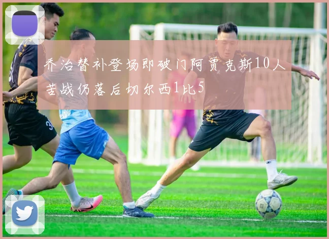 乔治替补登场即破门阿贾克斯10人苦战仍落后切尔西1比5