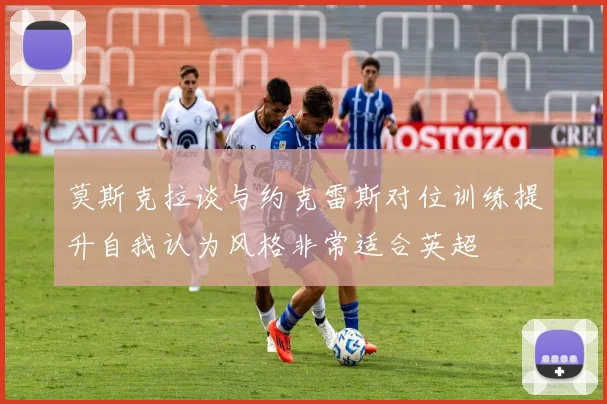 莫斯克拉谈与约克雷斯对位训练提升自我认为风格非常适合英超