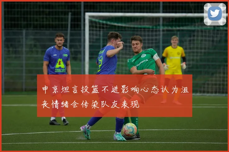 申京坦言投篮不进影响心态认为沮丧情绪会传染队友表现