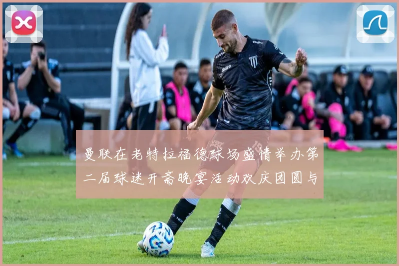 曼联在老特拉福德球场盛情举办第二届球迷开斋晚宴活动欢庆团圆与友谊