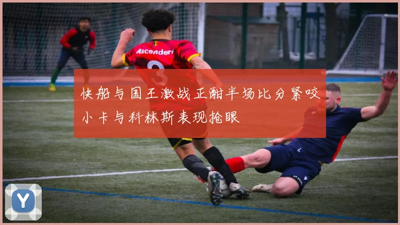 快船与国王激战正酣半场比分紧咬小卡与科林斯表现抢眼