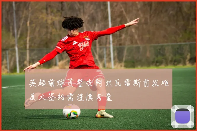 英超前球员警告阿尔瓦雷斯首发难度大签约需谨慎考量