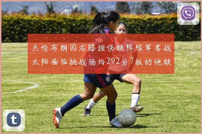 杰伦布朗因右膝挫伤缺阵绿军客战太阳面临挑战场均292分7板的他缺席影响大