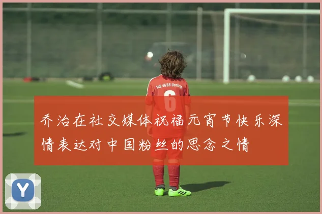 乔治在社交媒体祝福元宵节快乐深情表达对中国粉丝的思念之情