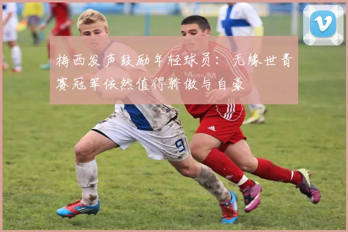 梅西发声鼓励年轻球员：无缘世青赛冠军依然值得骄傲与自豪