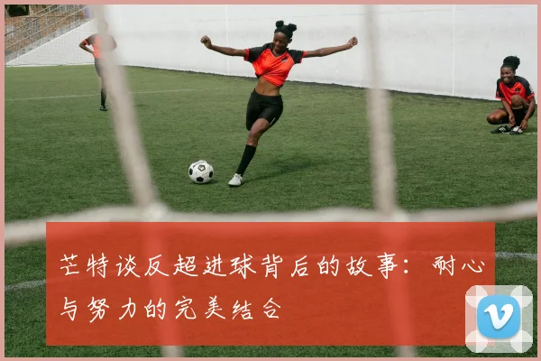 芒特谈反超进球背后的故事：耐心与努力的完美结合