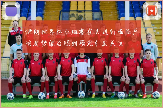 伊朗世界杯小组赛在美进行面临严峻局势能否顺利踢完引发关注