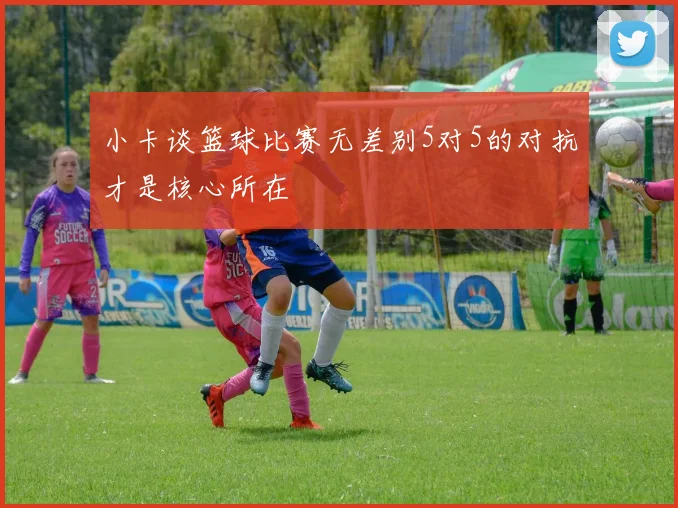小卡谈篮球比赛无差别5对5的对抗才是核心所在
