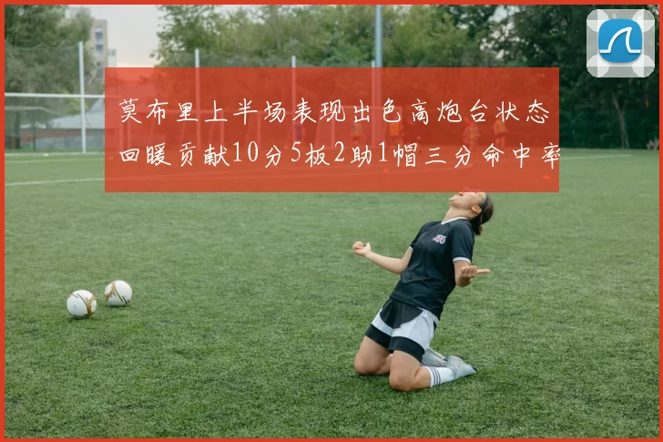 莫布里上半场表现出色高炮台状态回暖贡献10分5板2助1帽三分命中率高达66