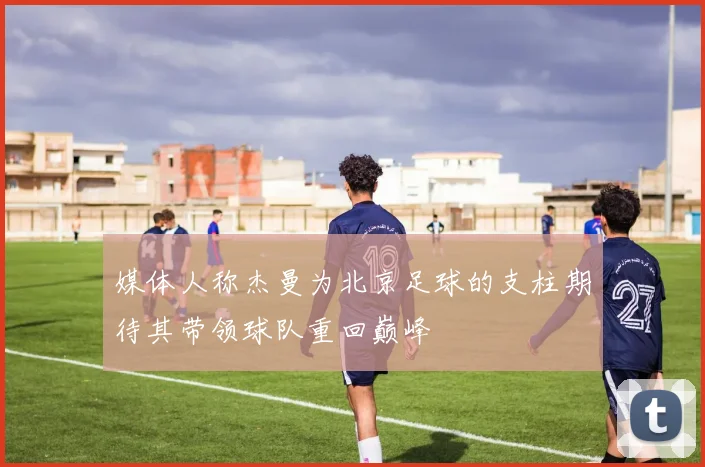 媒体人称杰曼为北京足球的支柱期待其带领球队重回巅峰