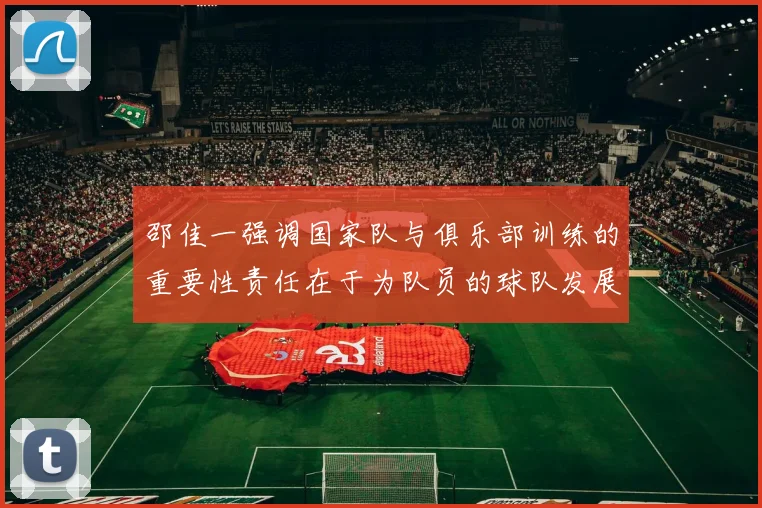 邵佳一强调国家队与俱乐部训练的重要性责任在于为队员的球队发展贡献力量