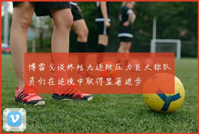 博雷戈谈终结九连败压力巨大称队员们在逆境中取得显著进步