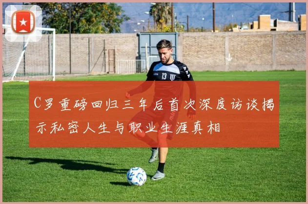 C罗重磅回归三年后首次深度访谈揭示私密人生与职业生涯真相