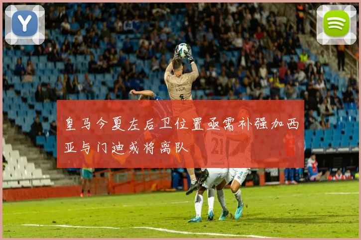 皇马今夏左后卫位置亟需补强加西亚与门迪或将离队