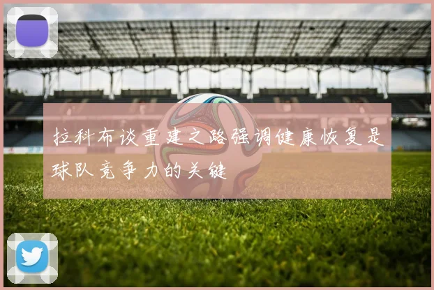 拉科布谈重建之路强调健康恢复是球队竞争力的关键