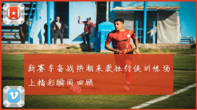 新赛季备战热潮来袭独行侠训练场上精彩瞬间回顾