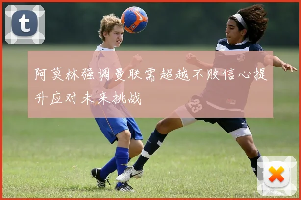 阿莫林强调曼联需超越不败信心提升应对未来挑战