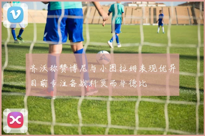 齐沃称赞博尼与小图拉姆表现优异目前专注备战科莫而非德比
