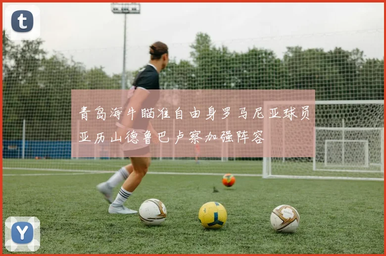青岛海牛瞄准自由身罗马尼亚球员亚历山德鲁巴卢察加强阵容