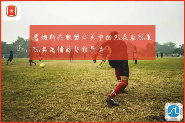 詹姆斯在联盟公关中的完美表现展现其高情商与领导力