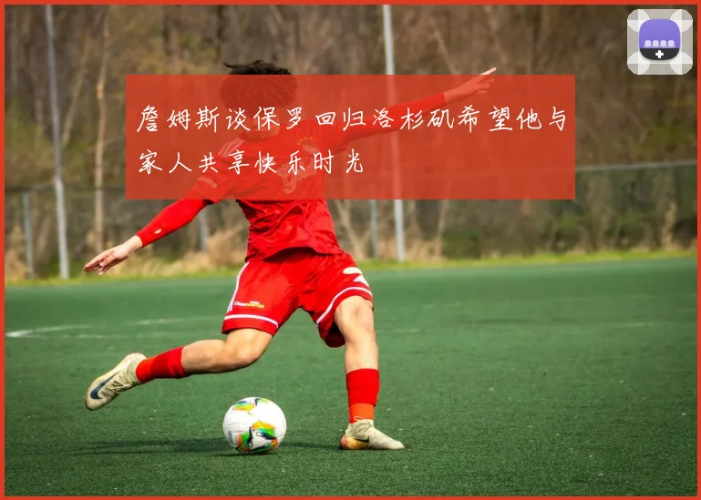 詹姆斯谈保罗回归洛杉矶希望他与家人共享快乐时光